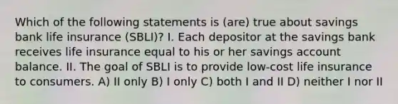 Which of the following statements is (are) true about savings bank life insurance (SBLI)? I. Each depositor at the savings bank receives life insurance equal to his or her savings account balance. II. The goal of SBLI is to provide low-cost life insurance to consumers. A) II only B) I only C) both I and II D) neither I nor II