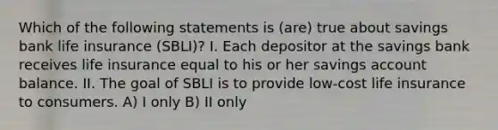 Which of the following statements is (are) true about savings bank life insurance (SBLI)? I. Each depositor at the savings bank receives life insurance equal to his or her savings account balance. II. The goal of SBLI is to provide low-cost life insurance to consumers. A) I only B) II only