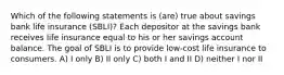 Which of the following statements is (are) true about savings bank life insurance (SBLI)? Each depositor at the savings bank receives life insurance equal to his or her savings account balance. The goal of SBLI is to provide low-cost life insurance to consumers. A) I only B) II only C) both I and II D) neither I nor II