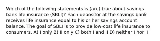 Which of the following statements is (are) true about savings bank life insurance (SBLI)? Each depositor at the savings bank receives life insurance equal to his or her savings account balance. The goal of SBLI is to provide low-cost life insurance to consumers. A) I only B) II only C) both I and II D) neither I nor II