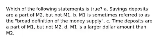 Which of the following statements is true? a. Savings deposits are a part of M2, but not M1. b. M1 is sometimes referred to as the "broad definition of the money supply". c. Time deposits are a part of M1, but not M2. d. M1 is a larger dollar amount than M2.