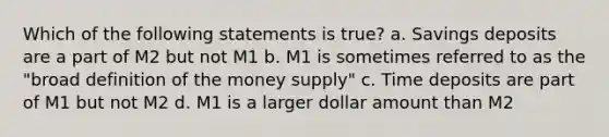 Which of the following statements is true? a. Savings deposits are a part of M2 but not M1 b. M1 is sometimes referred to as the "broad definition of the money supply" c. Time deposits are part of M1 but not M2 d. M1 is a larger dollar amount than M2