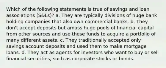 Which of the following statements is true of savings and loan associations (S&Ls)? a. They are typically divisions of huge bank holding companies that also own commercial banks. b. They don't accept deposits but amass huge pools of financial capital from other sources and use these funds to acquire a portfolio of many different assets. c. They traditionally accepted only savings account deposits and used them to make mortgage loans. d. They act as agents for investors who want to buy or sell financial securities, such as corporate stocks or bonds.