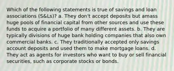 Which of the following statements is true of savings and loan associations (S&Ls)? a. They don't accept deposits but amass huge pools of financial capital from other sources and use these funds to acquire a portfolio of many different assets. b. They are typically divisions of huge bank holding companies that also own commercial banks. c. They traditionally accepted only savings account deposits and used them to make mortgage loans. d. They act as agents for investors who want to buy or sell financial securities, such as corporate stocks or bonds.