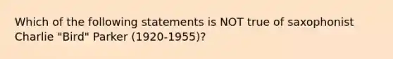 Which of the following statements is NOT true of saxophonist Charlie "Bird" Parker (1920-1955)?