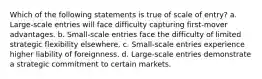 ​Which of the following statements is true of scale of entry? a. ​Large-scale entries will face difficulty capturing first-mover advantages. b. Small-scale entries face the difficulty of limited strategic flexibility elsewhere. c. ​Small-scale entries experience higher liability of foreignness. d. ​Large-scale entries demonstrate a strategic commitment to certain markets.