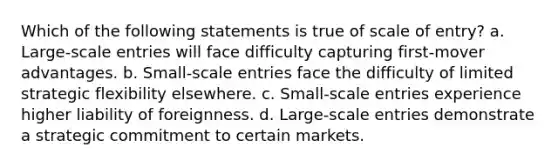 ​Which of the following statements is true of scale of entry? a. ​Large-scale entries will face difficulty capturing first-mover advantages. b. Small-scale entries face the difficulty of limited strategic flexibility elsewhere. c. ​Small-scale entries experience higher liability of foreignness. d. ​Large-scale entries demonstrate a strategic commitment to certain markets.