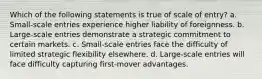 Which of the following statements is true of scale of entry? a. Small-scale entries experience higher liability of foreignness. b. Large-scale entries demonstrate a strategic commitment to certain markets. c. Small-scale entries face the difficulty of limited strategic flexibility elsewhere. d. Large-scale entries will face difficulty capturing first-mover advantages.