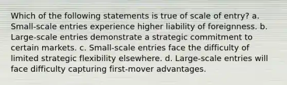 Which of the following statements is true of scale of entry? a. Small-scale entries experience higher liability of foreignness. b. Large-scale entries demonstrate a strategic commitment to certain markets. c. Small-scale entries face the difficulty of limited strategic flexibility elsewhere. d. Large-scale entries will face difficulty capturing first-mover advantages.