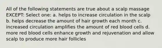 All of the following statements are true about a scalp massage EXCEPT: Select one: a. helps to increase circulation in the scalp b. helps decrease the amount of hair growth each month c. increased circulation amplifies the amount of red blood cells d. more red blood cells enhance growth and rejuvenation and allow scalp to produce more hair follicles