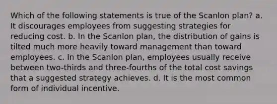 Which of the following statements is true of the Scanlon plan? a. It discourages employees from suggesting strategies for reducing cost. b. In the Scanlon plan, the distribution of gains is tilted much more heavily toward management than toward employees. c. In the Scanlon plan, employees usually receive between two-thirds and three-fourths of the total cost savings that a suggested strategy achieves. d. It is the most common form of individual incentive.