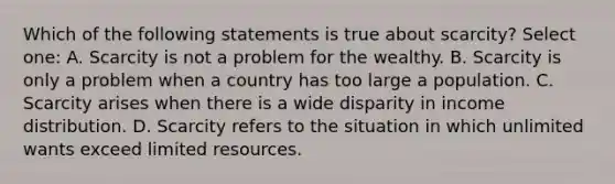 Which of the following statements is true about scarcity? Select one: A. Scarcity is not a problem for the wealthy. B. Scarcity is only a problem when a country has too large a population. C. Scarcity arises when there is a wide disparity in income distribution. D. Scarcity refers to the situation in which unlimited wants exceed limited resources.