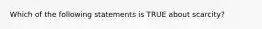 Which of the following statements is TRUE about scarcity?