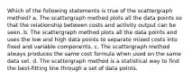 Which of the following statements is true of the scattergraph method? a. The scattergraph method plots all the data points so that the relationship between costs and activity output can be seen. b. The scattergraph method plots all the data points and uses the low and high data points to separate mixed costs into fixed and variable components. c. The scattergraph method always produces the same cost formula when used on the same data set. d. The scattergraph method is a statistical way to find the best-fitting line through a set of data points.