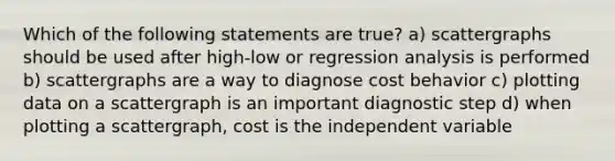 Which of the following statements are true? a) scattergraphs should be used after high-low or regression analysis is performed b) scattergraphs are a way to diagnose cost behavior c) plotting data on a scattergraph is an important diagnostic step d) when plotting a scattergraph, cost is the independent variable