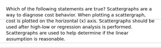 Which of the following statements are true? Scattergraphs are a way to diagnose cost behavior. When plotting a scattergraph, cost is plotted on the horizontal (x) axis. Scattergraphs should be used after high-low or regression analysis is performed. Scattergraphs are used to help determine if the linear assumption is reasonable.