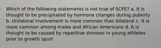 Which of the following statements is not true of SCFE? a. It is thought to be precipitated by hormone changes during puberty b. Unilateral involvement is more common than bilateral c. It is more common among males and <a href='https://www.questionai.com/knowledge/kktT1tbvGH-african-americans' class='anchor-knowledge'>african americans</a> d. It is thought to be caused by repetitive stresses in young athletes prior to growth spurt