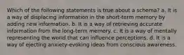 Which of the following statements is true about a schema? a. It is a way of displacing information in the short-term memory by adding new information. b. It is a way of retrieving accurate information from the long-term memory. c. It is a way of mentally representing the world that can influence perceptions. d. It is a way of ejecting anxiety-evoking ideas from conscious awareness.