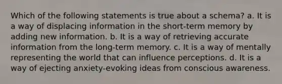 Which of the following statements is true about a schema? a. It is a way of displacing information in the short-term memory by adding new information. b. It is a way of retrieving accurate information from the long-term memory. c. It is a way of mentally representing the world that can influence perceptions. d. It is a way of ejecting anxiety-evoking ideas from conscious awareness.