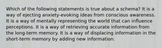 Which of the following statements is true about a schema? It is a way of ejecting anxiety-evoking ideas from conscious awareness. It is a way of mentally representing the world that can influence perceptions. It is a way of retrieving accurate information from the long-term memory. It is a way of displacing information in the short-term memory by adding new information.