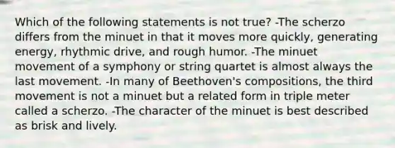 Which of the following statements is not true? -The scherzo differs from the minuet in that it moves more quickly, generating energy, rhythmic drive, and rough humor. -The minuet movement of a symphony or string quartet is almost always the last movement. -In many of Beethoven's compositions, the third movement is not a minuet but a related form in triple meter called a scherzo. -The character of the minuet is best described as brisk and lively.