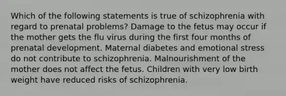 Which of the following statements is true of schizophrenia with regard to prenatal problems? Damage to the fetus may occur if the mother gets the flu virus during the first four months of prenatal development. Maternal diabetes and emotional stress do not contribute to schizophrenia. Malnourishment of the mother does not affect the fetus. Children with very low birth weight have reduced risks of schizophrenia.