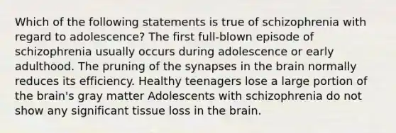 Which of the following statements is true of schizophrenia with regard to adolescence? The first full-blown episode of schizophrenia usually occurs during adolescence or early adulthood. The pruning of the synapses in the brain normally reduces its efficiency. Healthy teenagers lose a large portion of the brain's gray matter Adolescents with schizophrenia do not show any significant tissue loss in the brain.