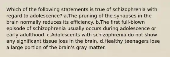 Which of the following statements is true of schizophrenia with regard to adolescence? a.The pruning of the synapses in the brain normally reduces its efficiency. b.The first full-blown episode of schizophrenia usually occurs during adolescence or early adulthood. c.Adolescents with schizophrenia do not show any significant tissue loss in the brain. d.Healthy teenagers lose a large portion of the brain's gray matter.