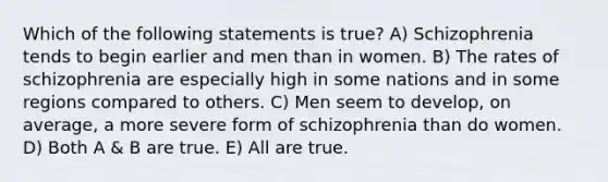 Which of the following statements is true? A) Schizophrenia tends to begin earlier and men than in women. B) The rates of schizophrenia are especially high in some nations and in some regions compared to others. C) Men seem to develop, on average, a more severe form of schizophrenia than do women. D) Both A & B are true. E) All are true.