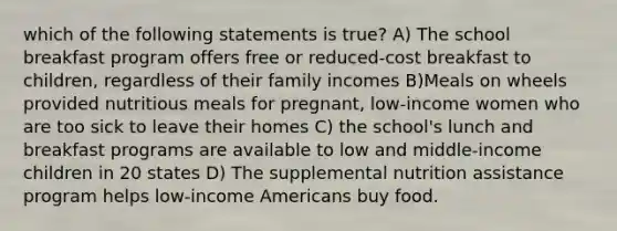 which of the following statements is true? A) The school breakfast program offers free or reduced-cost breakfast to children, regardless of their family incomes B)Meals on wheels provided nutritious meals for pregnant, low-income women who are too sick to leave their homes C) the school's lunch and breakfast programs are available to low and middle-income children in 20 states D) The supplemental nutrition assistance program helps low-income Americans buy food.