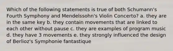 Which of the following statements is true of both Schumann's Fourth Symphony and Mendelssohn's Violin Concerto? a. they are in the same key b. they contain movements that are linked to each other without pause c. they are examples of program music d. they have 3 movements e. they strongly influenced the design of Berlioz's Symphonie fantastique