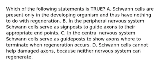 Which of the following statements is TRUE? A. Schwann cells are present only in the developing organism and thus have nothing to do with regeneration. B. In the peripheral nervous system Schwann cells serve as signposts to guide axons to their appropriate end points. C. In the central nervous system Schwann cells serve as guideposts to show axons where to terminate when regeneration occurs. D. Schwann cells cannot help damaged axons, because neither nervous system can regenerate.