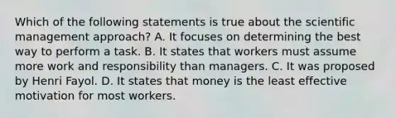 Which of the following statements is true about the scientific management approach? A. It focuses on determining the best way to perform a task. B. It states that workers must assume more work and responsibility than managers. C. It was proposed by Henri Fayol. D. It states that money is the least effective motivation for most workers.