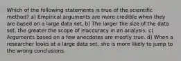 Which of the following statements is true of the scientific method? a) Empirical arguments are more credible when they are based on a large data set. b) The larger the size of the data​ set, the greater the scope of inaccuracy in an analysis. c) Arguments based on a few anecdotes are mostly true. d) When a researcher looks at a large data​ set, she is more likely to jump to the wrong conclusions.