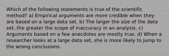 Which of the following statements is true of the scientific method? a) Empirical arguments are more credible when they are based on a large data set. b) The larger the size of the data​ set, the greater the scope of inaccuracy in an analysis. c) Arguments based on a few anecdotes are mostly true. d) When a researcher looks at a large data​ set, she is more likely to jump to the wrong conclusions.