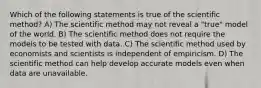 Which of the following statements is true of the scientific method? A) The scientific method may not reveal a "true" model of the world. B) The scientific method does not require the models to be tested with data. C) The scientific method used by economists and scientists is independent of empiricism. D) The scientific method can help develop accurate models even when data are unavailable.