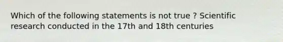 Which of the following statements is not true ? Scientific research conducted in the 17th and 18th centuries