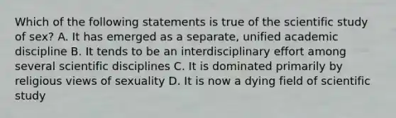 Which of the following statements is true of the scientific study of sex? A. It has emerged as a separate, unified academic discipline B. It tends to be an interdisciplinary effort among several scientific disciplines C. It is dominated primarily by religious views of sexuality D. It is now a dying field of scientific study