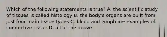 Which of the following statements is true? A. the scientific study of tissues is called histology B. the body's organs are built from just four main tissue types C. blood and lymph are examples of connective tissue D. all of the above