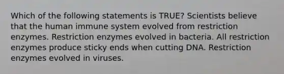 Which of the following statements is TRUE? Scientists believe that the human immune system evolved from restriction enzymes. Restriction enzymes evolved in bacteria. All restriction enzymes produce sticky ends when cutting DNA. Restriction enzymes evolved in viruses.