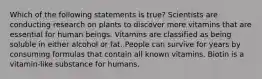 Which of the following statements is true? Scientists are conducting research on plants to discover more vitamins that are essential for human beings. Vitamins are classified as being soluble in either alcohol or fat. People can survive for years by consuming formulas that contain all known vitamins. Biotin is a vitamin-like substance for humans.