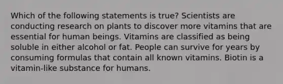 Which of the following statements is true? Scientists are conducting research on plants to discover more vitamins that are essential for human beings. Vitamins are classified as being soluble in either alcohol or fat. People can survive for years by consuming formulas that contain all known vitamins. Biotin is a vitamin-like substance for humans.