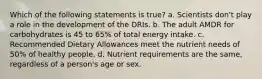 Which of the following statements is true? a. Scientists don't play a role in the development of the DRIs. b. The adult AMDR for carbohydrates is 45 to 65% of total energy intake. c. Recommended Dietary Allowances meet the nutrient needs of 50% of healthy people. d. Nutrient requirements are the same, regardless of a person's age or sex.