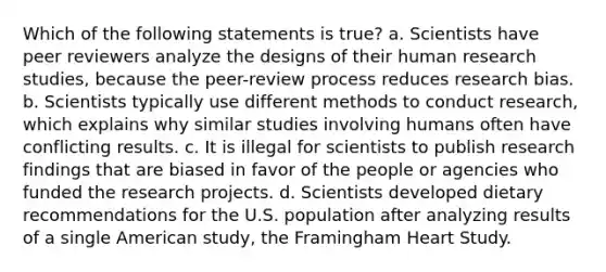 Which of the following statements is true? a. Scientists have peer reviewers analyze the designs of their human research studies, because the peer-review process reduces research bias. b. Scientists typically use different methods to conduct research, which explains why similar studies involving humans often have conflicting results. c. It is illegal for scientists to publish research findings that are biased in favor of the people or agencies who funded the research projects. d. Scientists developed dietary recommendations for the U.S. population after analyzing results of a single American study, the Framingham Heart Study.