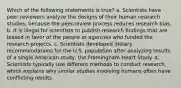 Which of the following statements is true? a. Scientists have peer reviewers analyze the designs of their human research studies, because the peer-review process reduces research bias. b. It is illegal for scientists to publish research findings that are biased in favor of the people or agencies who funded the research projects. c. Scientists developed dietary recommendations for the U.S. population after analyzing results of a single American study, the Framingham Heart Study. d. Scientists typically use different methods to conduct research, which explains why similar studies involving humans often have conflicting results.