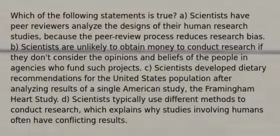 Which of the following statements is true? a) Scientists have peer reviewers analyze the designs of their human research studies, because the peer-review process reduces research bias. b) Scientists are unlikely to obtain money to conduct research if they don't consider the opinions and beliefs of the people in agencies who fund such projects. c) Scientists developed dietary recommendations for the United States population after analyzing results of a single American study, the Framingham Heart Study. d) Scientists typically use different methods to conduct research, which explains why studies involving humans often have conflicting results.