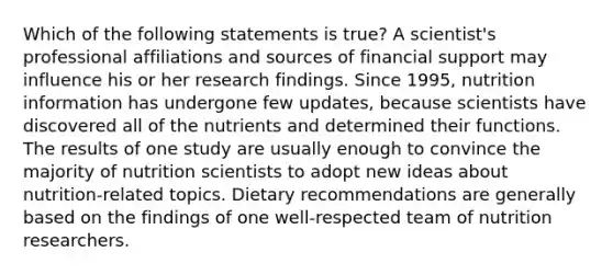 Which of the following statements is true? A scientist's professional affiliations and sources of financial support may influence his or her research findings. Since 1995, nutrition information has undergone few updates, because scientists have discovered all of the nutrients and determined their functions. The results of one study are usually enough to convince the majority of nutrition scientists to adopt new ideas about nutrition-related topics. Dietary recommendations are generally based on the findings of one well-respected team of nutrition researchers.