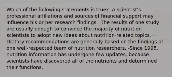 Which of the following statements is true? -A scientist's professional affiliations and sources of financial support may influence his or her research findings. -The results of one study are usually enough to convince the majority of nutrition scientists to adopt new ideas about nutrition-related topics. -Dietary recommendations are generally based on the findings of one well-respected team of nutrition researchers. -Since 1995, nutrition information has undergone few updates, because scientists have discovered all of the nutrients and determined their functions.