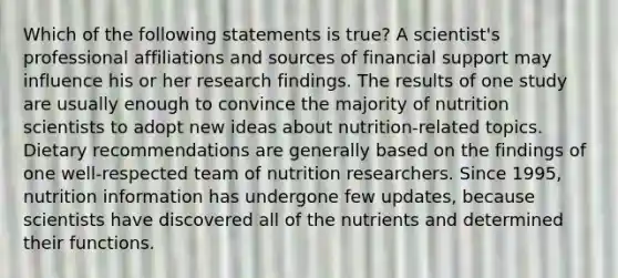 Which of the following statements is true? A scientist's professional affiliations and sources of financial support may influence his or her research findings. The results of one study are usually enough to convince the majority of nutrition scientists to adopt new ideas about nutrition-related topics. Dietary recommendations are generally based on the findings of one well-respected team of nutrition researchers. Since 1995, nutrition information has undergone few updates, because scientists have discovered all of the nutrients and determined their functions.