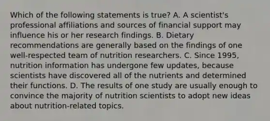 Which of the following statements is true? A. A scientist's professional affiliations and sources of financial support may influence his or her research findings. B. Dietary recommendations are generally based on the findings of one well-respected team of nutrition researchers. C. Since 1995, nutrition information has undergone few updates, because scientists have discovered all of the nutrients and determined their functions. D. The results of one study are usually enough to convince the majority of nutrition scientists to adopt new ideas about nutrition-related topics.